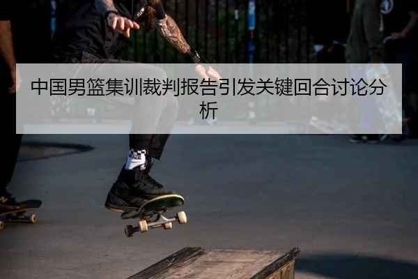 中国男篮集训裁判报告引发关键回合讨论分析